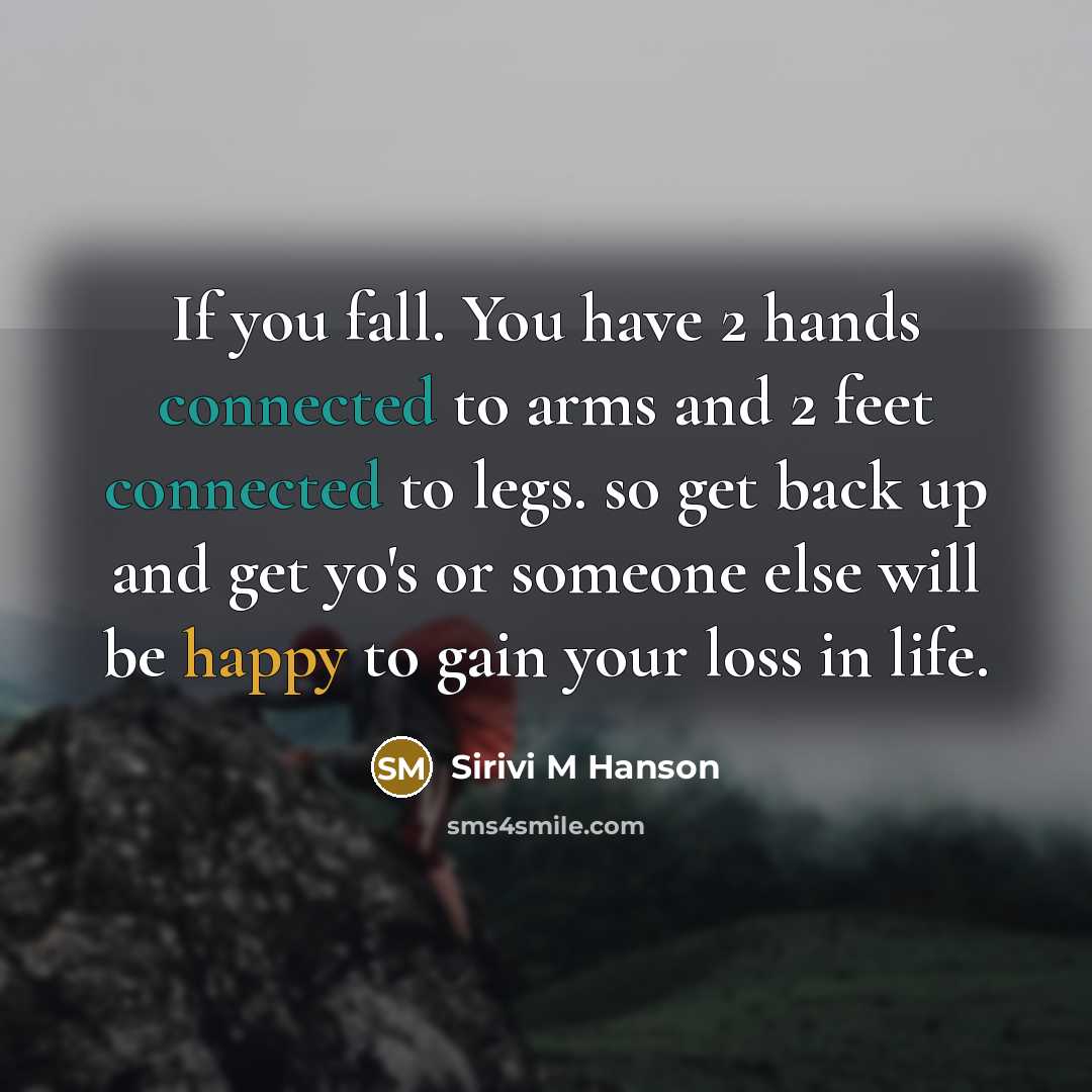 “If you fall. You have 2 hands connected to arms and 2 feet connected to legs. so get back up and get yo's or someone else will be happy to gain your loss in life.” quote by Sirivi M Hanson