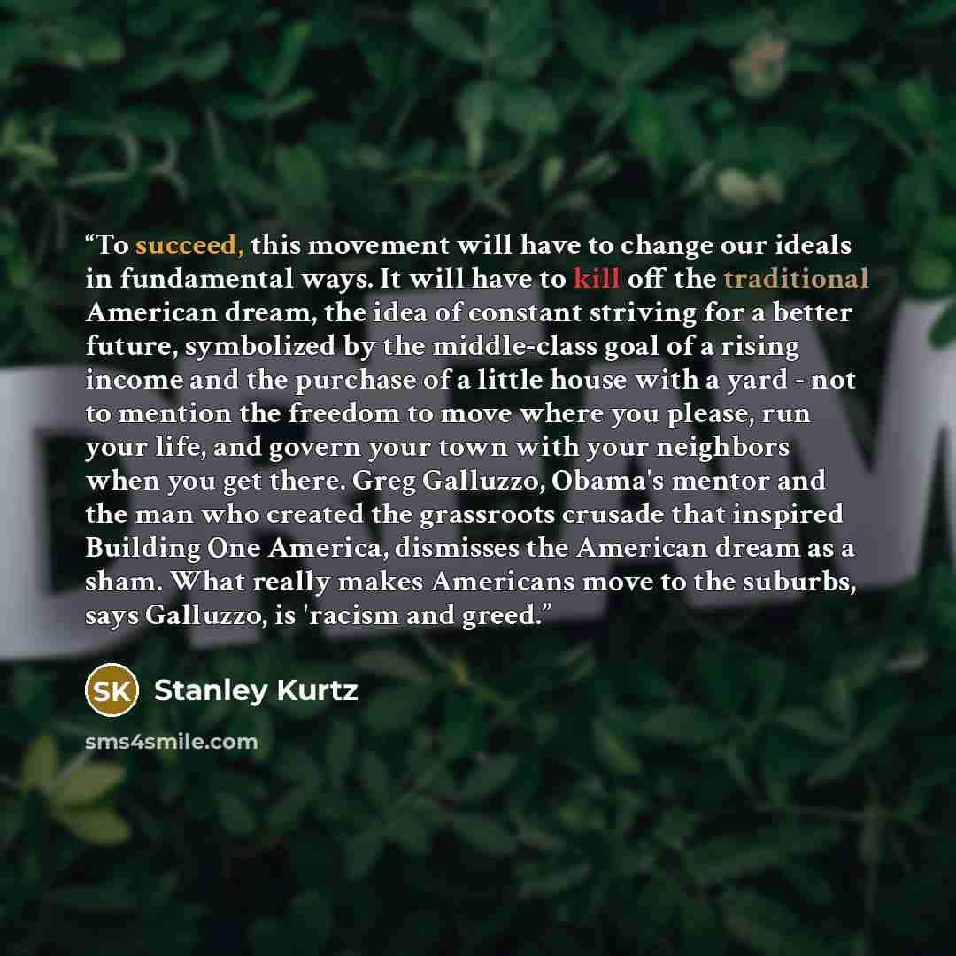 “To succeed, this movement will have to change our ideals in fundamental ways. It will have to kill off the traditional American dream, the idea of constant striving for a better future, symbolized by the middle-class goal of a rising income and the purchase of a little house with a yard - not to…” quote by Stanley Kurtz