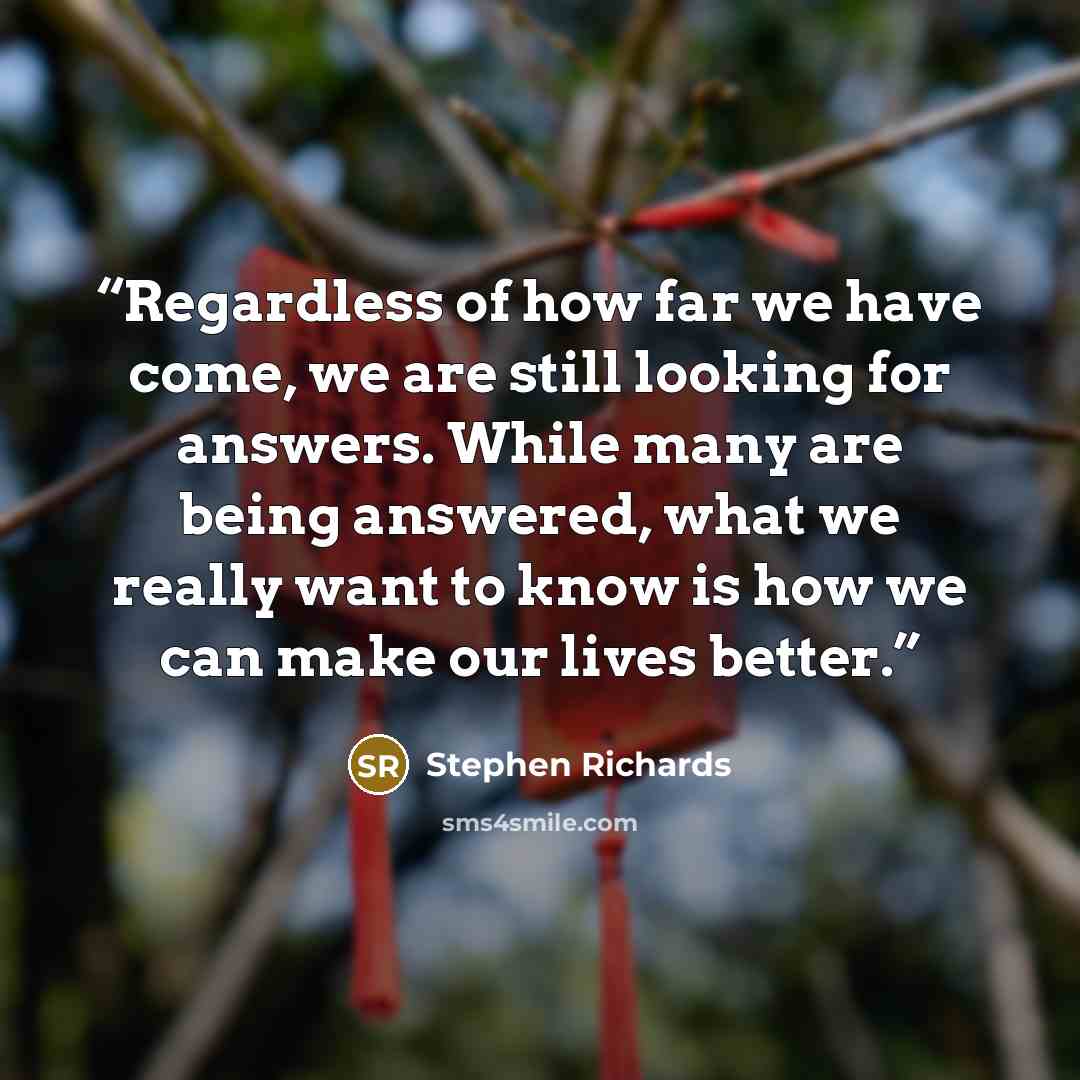 “Regardless of how far we have come, we are still looking for answers. While many are being answered, what we really want to know is how we can make our lives better.” quote by Stephen Richards