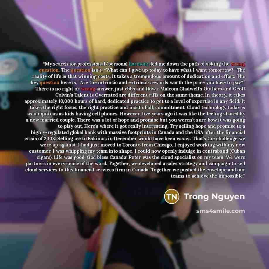“My search for professional/personal harmony led me down the path of asking the wrong question. The question isn’t, “What can I give up today to have what I want tomorrow?” The reality of life is that winning costs. It takes a tremendous amount of dedication and effort. The key question here is…” quote by Trong Nguyen