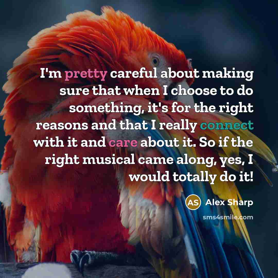 “I'm pretty careful about making sure that when I choose to do something, it's for the right reasons and that I really connect with it and care about it. So if the right musical came along, yes, I would totally do it!” quote by Alex Sharp