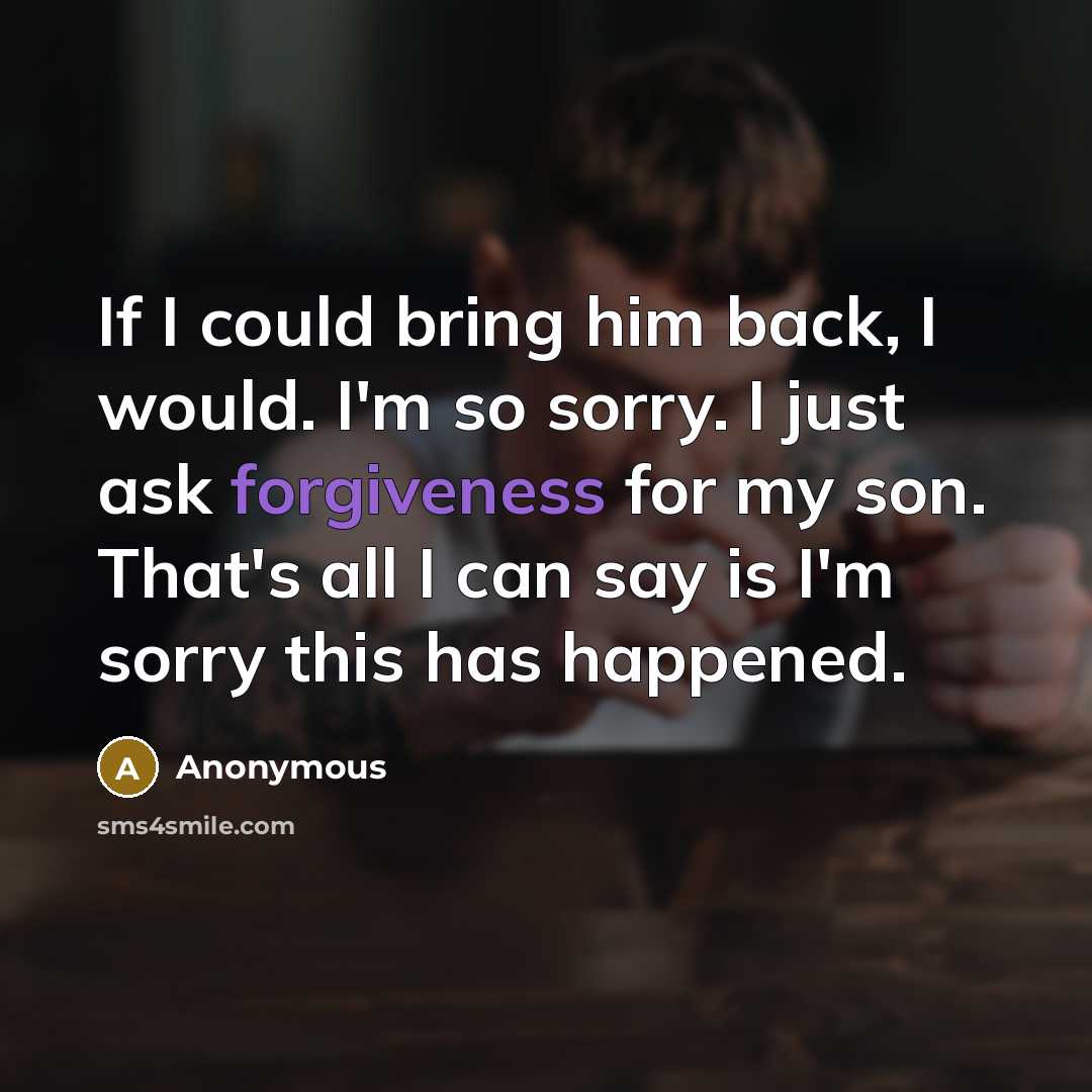 “If I could bring him back, I would. I'm so sorry. I just ask forgiveness for my son. That's all I can say is I'm sorry this has happened.” quote by Anonymous