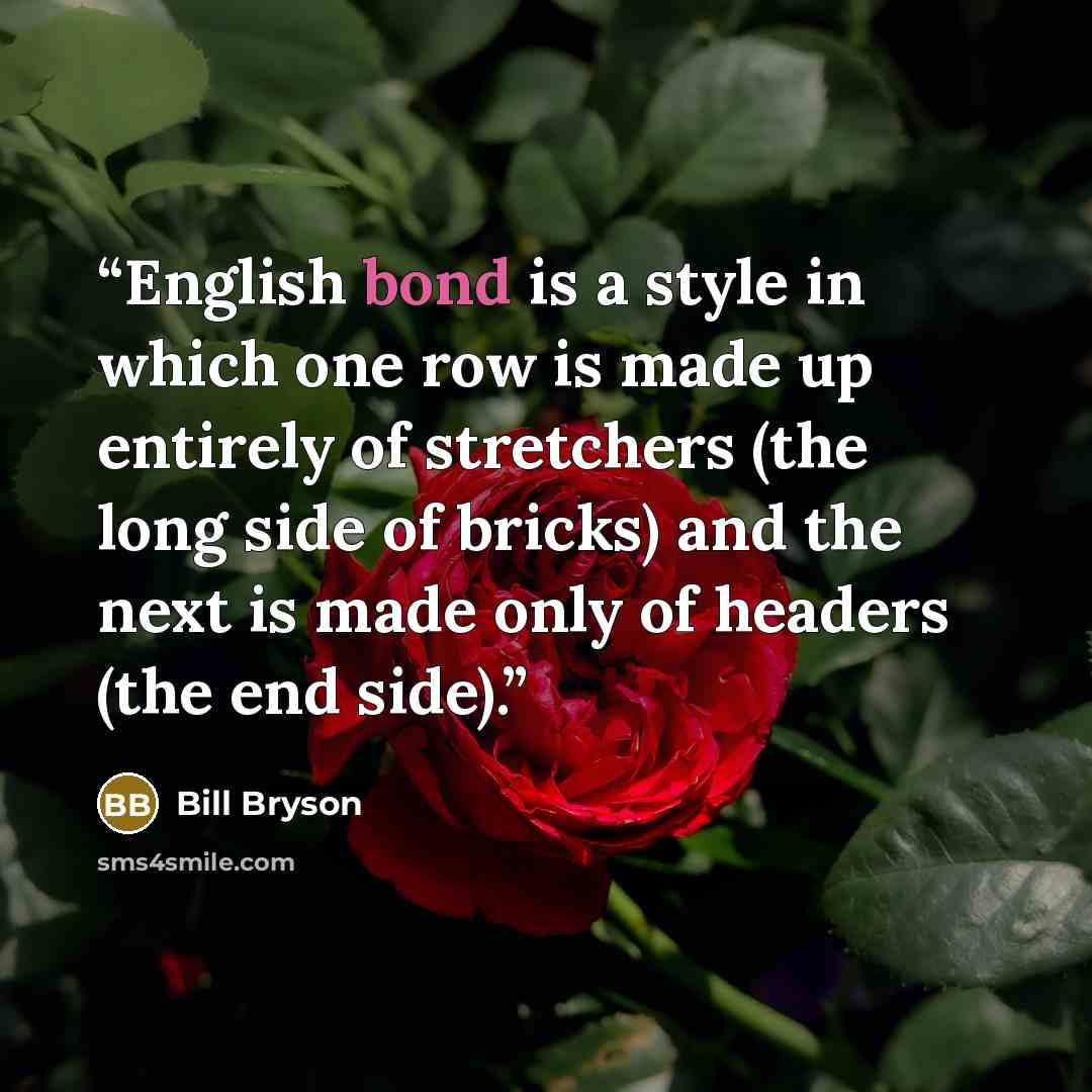 “English bond is a style in which one row is made up entirely of stretchers (the long side of bricks) and the next is made only of headers (the end side).” quote by Bill Bryson
