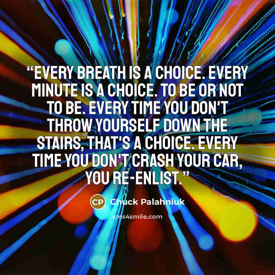 “Every breath is a choice. Every minute is a choice. To be or not to be. Every time you don't throw yourself down the stairs, that's a choice. Every time you don't crash your car, you re-enlist.” quote by Chuck Palahniuk
