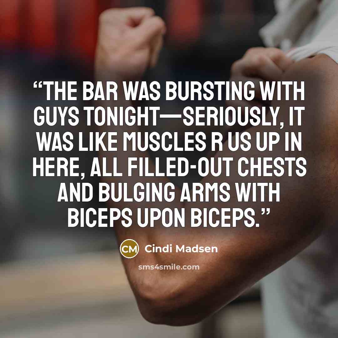 “The bar was bursting with guys tonight—seriously, it was like Muscles R Us up in here, all filled-out chests and bulging arms with biceps upon biceps.” quote by Cindi Madsen
