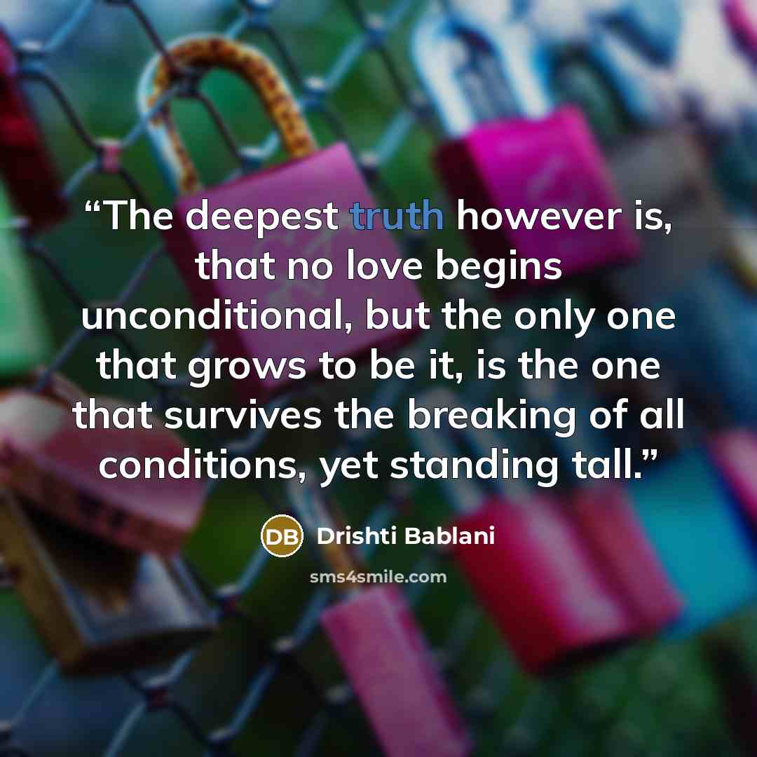 “The deepest truth however is, that no love begins unconditional, but the only one that grows to be it, is the one that survives the breaking of all conditions, yet standing tall.” quote by Drishti Bablani