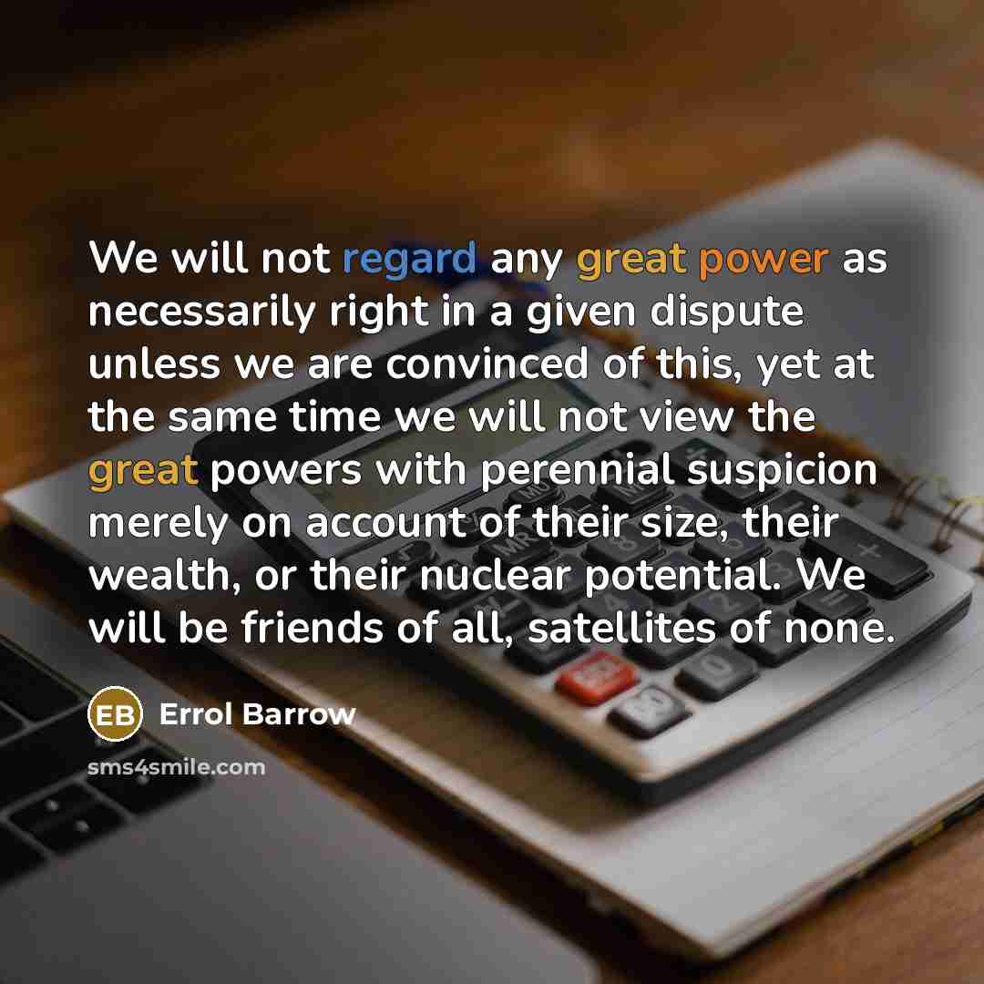 “We will not regard any great power as necessarily right in a given dispute unless we are convinced of this, yet at the same time we will not view the great powers with perennial suspicion merely on account of their size, their wealth, or their nuclear potential. We will be friends of all…” quote by Errol Barrow