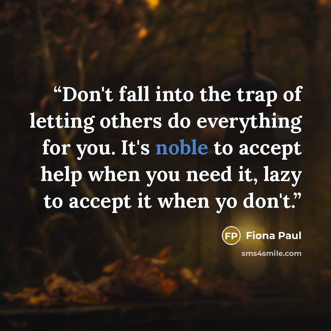 “Don't fall into the trap of letting others do everything for you. It's noble to accept help when you need it, lazy to accept it when yo don't.” quote by Fiona Paul