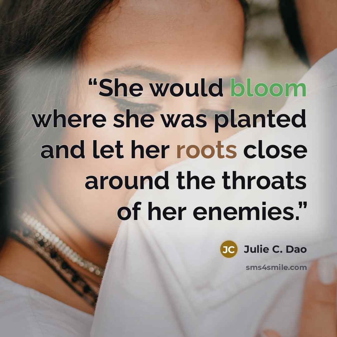 “She would bloom where she was planted and let her roots close around the throats of her enemies.” quote by Julie C. Dao