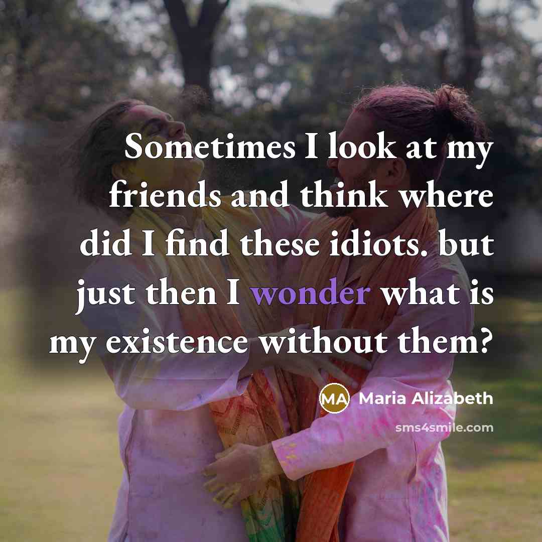 “Sometimes I look at my friends and think where did I find these idiots. but just then I wonder what is my existence without them?” quote by Maria Alizabeth