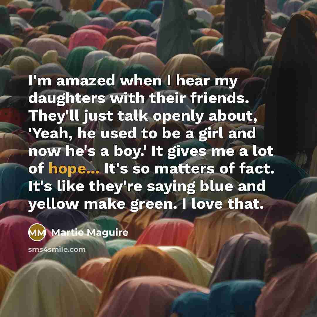 “I'm amazed when I hear my daughters with their friends. They'll just talk openly about, 'Yeah, he used to be a girl and now he's a boy.' It gives me a lot of hope... It's so matters of fact. It's like they're saying blue and yellow make green. I love that.” quote by Martie Maguire