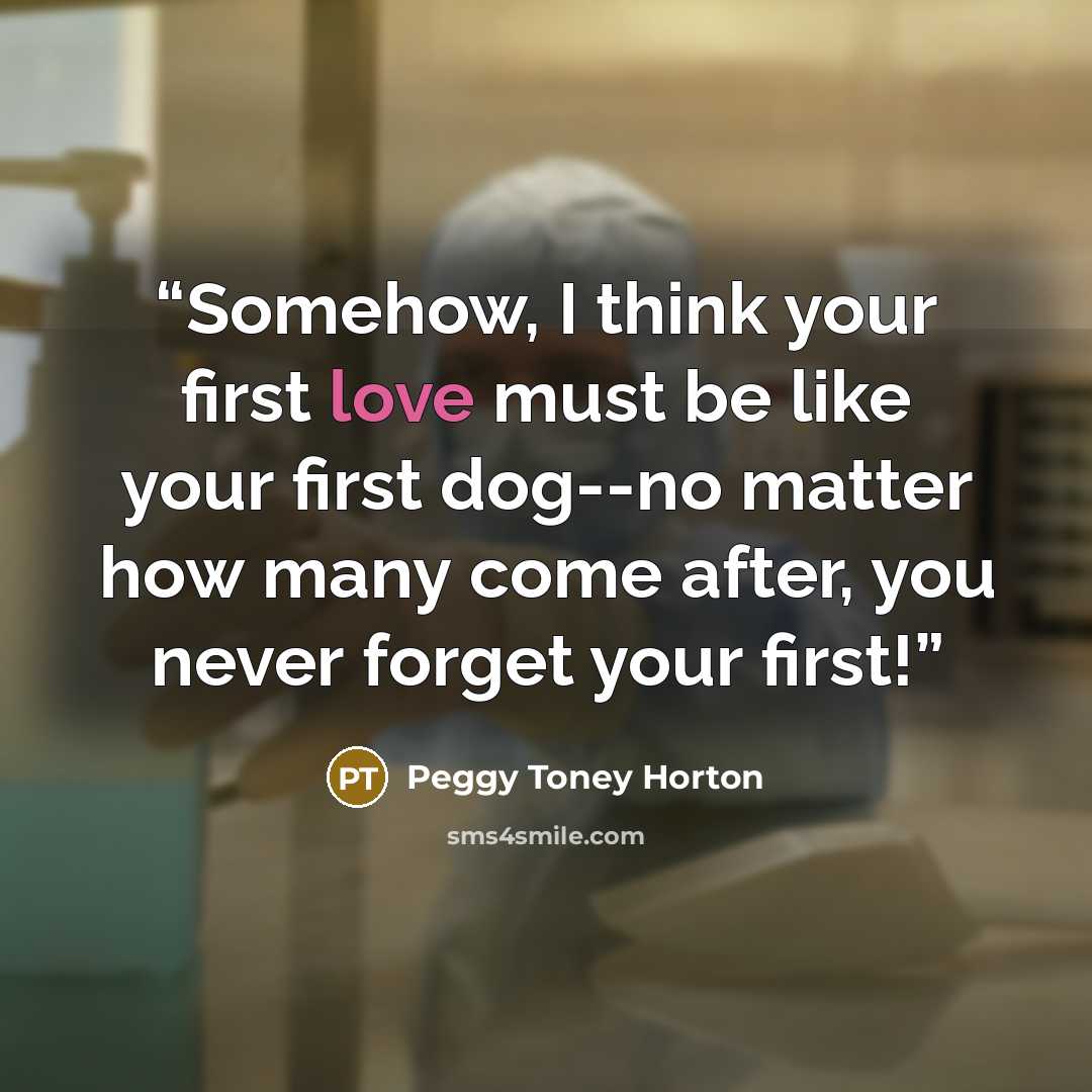 “Somehow, I think your first love must be like your first dog--no matter how many come after, you never forget your first!” quote by Peggy Toney Horton