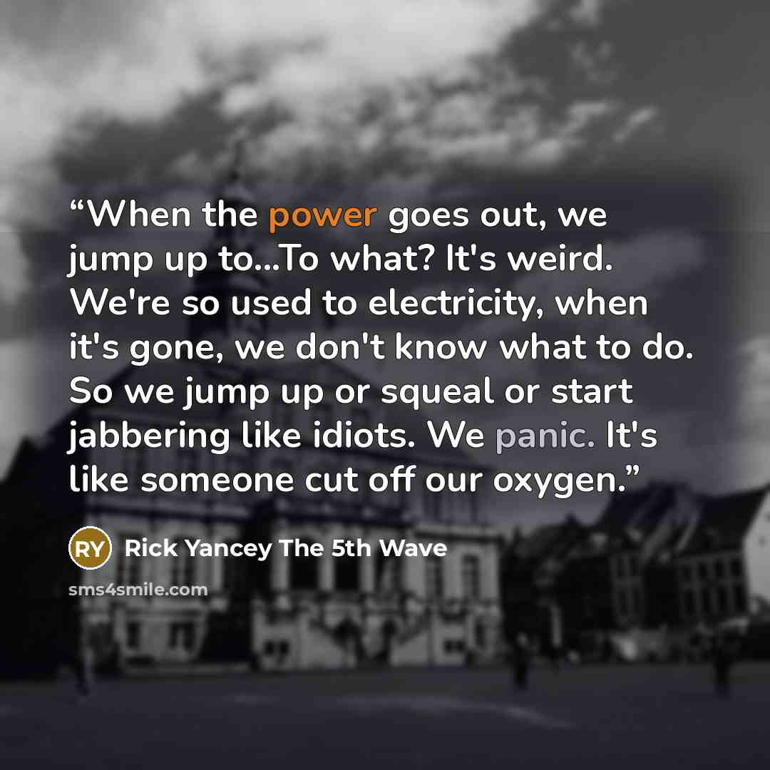“When the power goes out, we jump up to...To what? It's weird. We're so used to electricity, when it's gone, we don't know what to do. So we jump up or squeal or start jabbering like idiots. We panic. It's like someone cut off our oxygen.” quote by Rick Yancey The 5th Wave