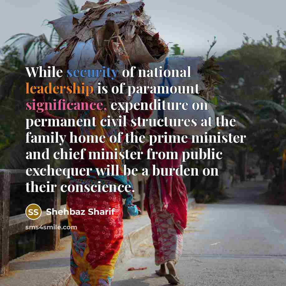 “While security of national leadership is of paramount significance, expenditure on permanent civil structures at the family home of the prime minister and chief minister from public exchequer will be a burden on their conscience.” quote by Shehbaz Sharif