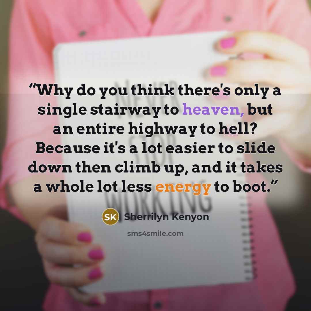 “Why do you think there's only a single stairway to heaven, but an entire highway to hell? Because it's a lot easier to slide down then climb up, and it takes a whole lot less energy to boot.” quote by Sherrilyn Kenyon