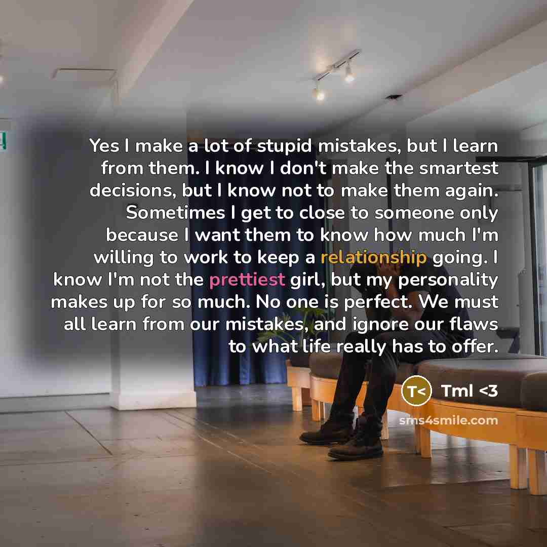“Yes I make a lot of stupid mistakes, but I learn from them. I know I don't make the smartest decisions, but I know not to make them again. Sometimes I get to close to someone only because I want them to know how much I'm willing to work to keep a relationship going. I know I'm not the prettiest…” quote by Tml