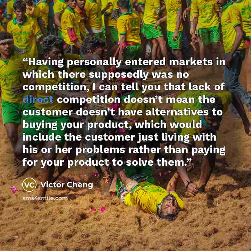 “Having personally entered markets in which there supposedly was no competition, I can tell you that lack of direct competition doesn’t mean the customer doesn’t have alternatives to buying your product, which would include the customer just living with his or her problems rather than paying for…” quote by Victor Cheng