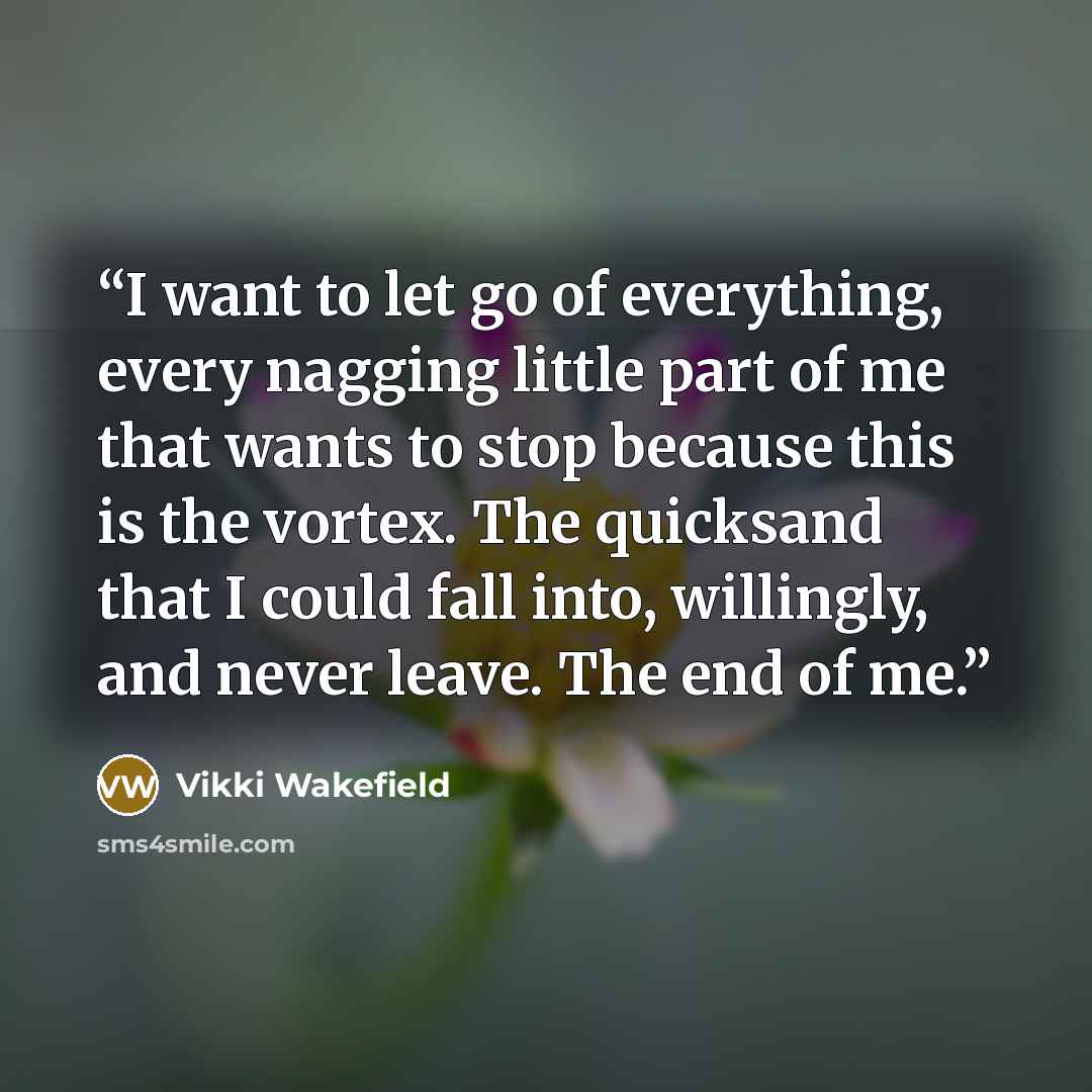 “I want to let go of everything, every nagging little part of me that wants to stop because this is the vortex. The quicksand that I could fall into, willingly, and never leave. The end of me.” quote by Vikki Wakefield