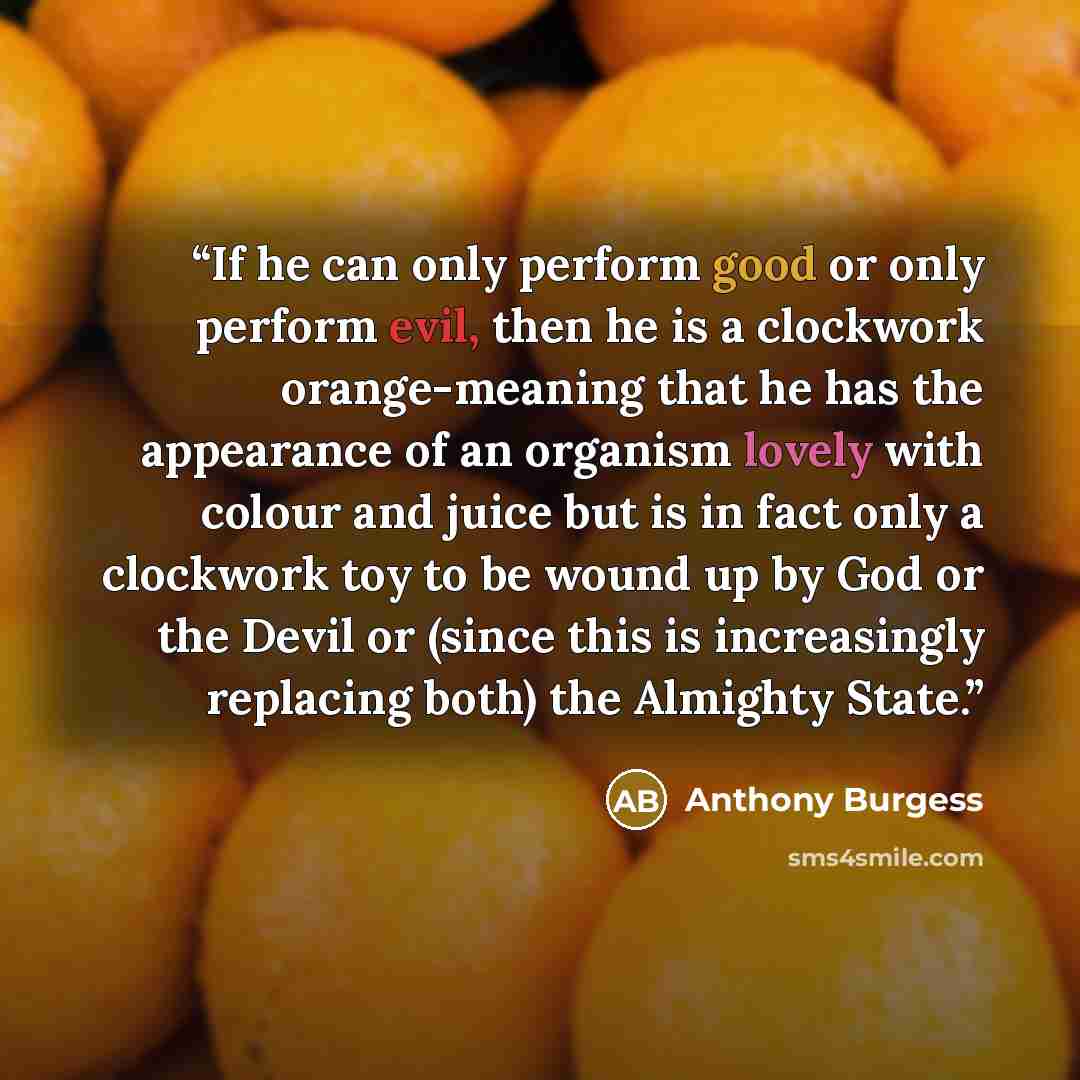 “If he can only perform good or only perform evil, then he is a clockwork orange-meaning that he has the appearance of an organism lovely with colour and juice but is in fact only a clockwork toy to be wound up by God or the Devil or (since this is increasingly replacing both) the Almighty State.” quote by Anthony Burgess