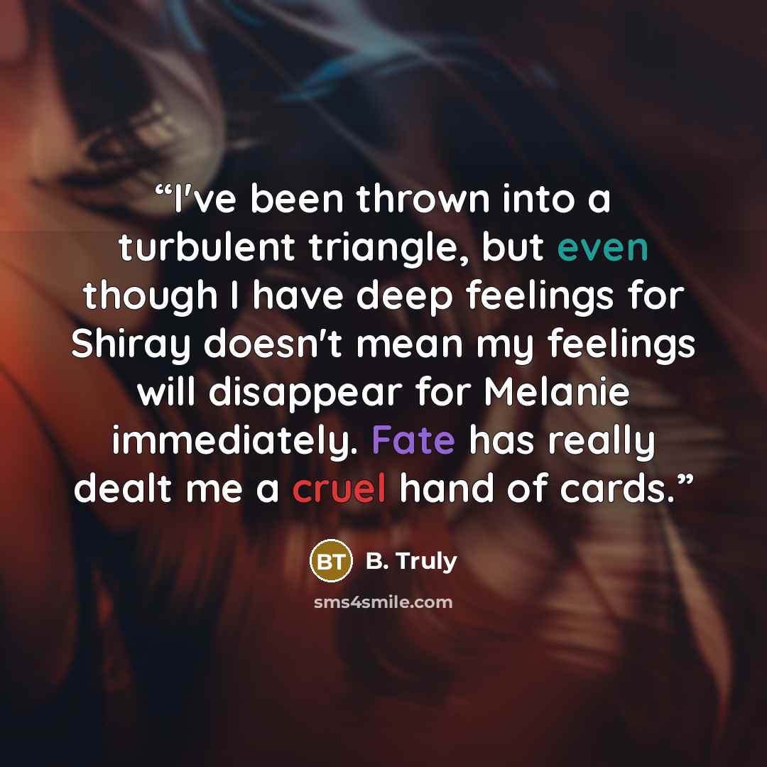 “I've been thrown into a turbulent triangle, but even though I have deep feelings for Shiray doesn't mean my feelings will disappear for Melanie immediately. Fate has really dealt me a cruel hand of cards.” quote by B. Truly