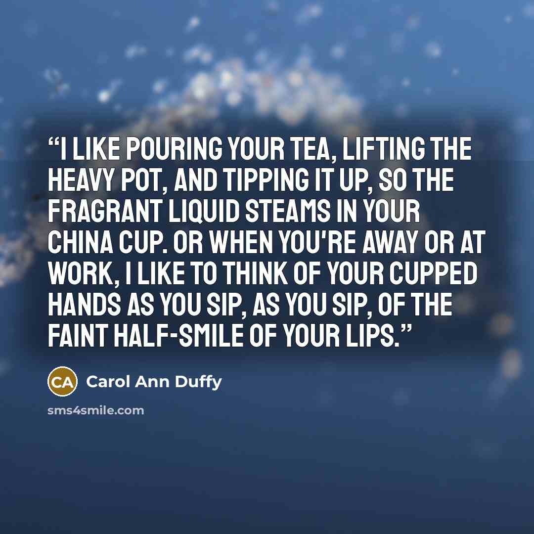 “I like pouring your tea, lifting the heavy pot, and tipping it up, so the fragrant liquid steams in your china cup. Or when you're away or at work, I like to think of your cupped hands as you sip, as you sip, of the faint half-smile of your lips.” quote by Carol Ann Duffy