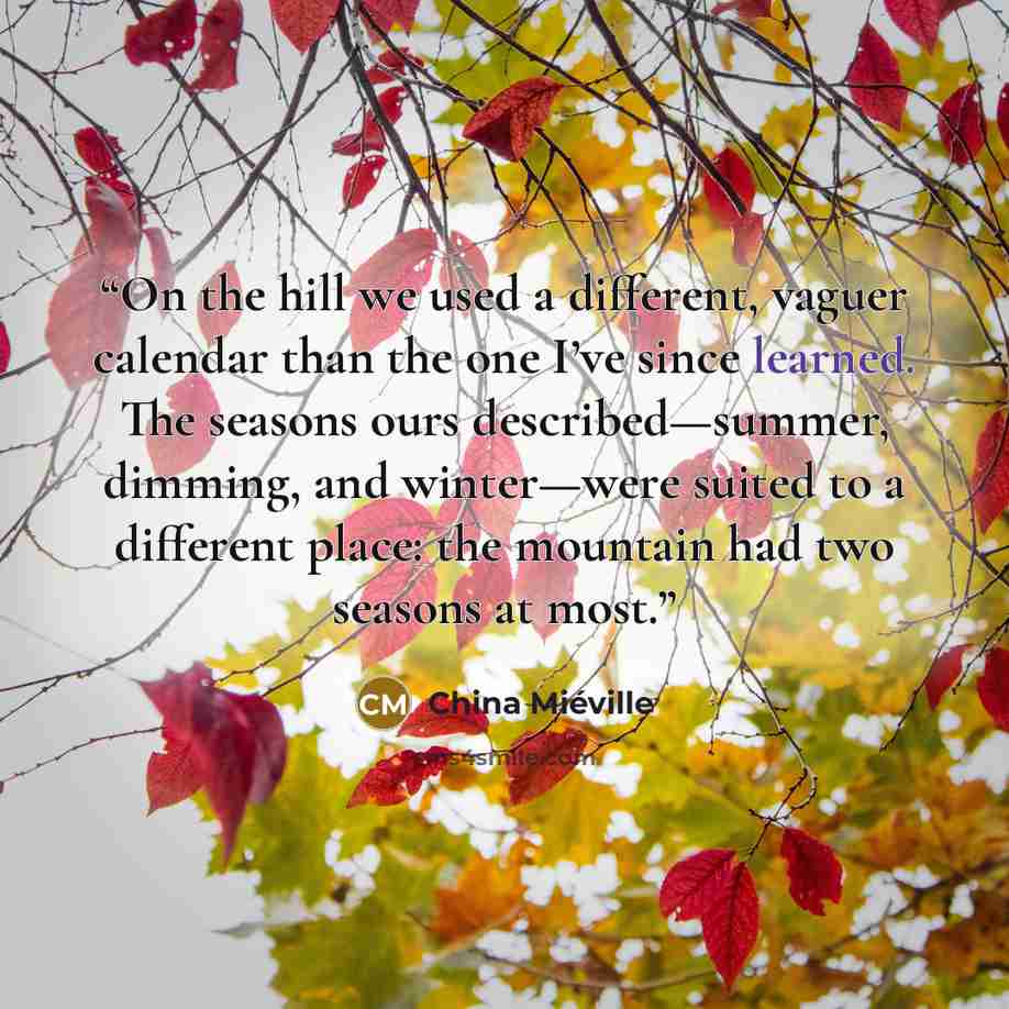 “On the hill we used a different, vaguer calendar than the one I’ve since learned. The seasons ours described—summer, dimming, and winter—were suited to a different place: the mountain had two seasons at most.” quote by China Miéville