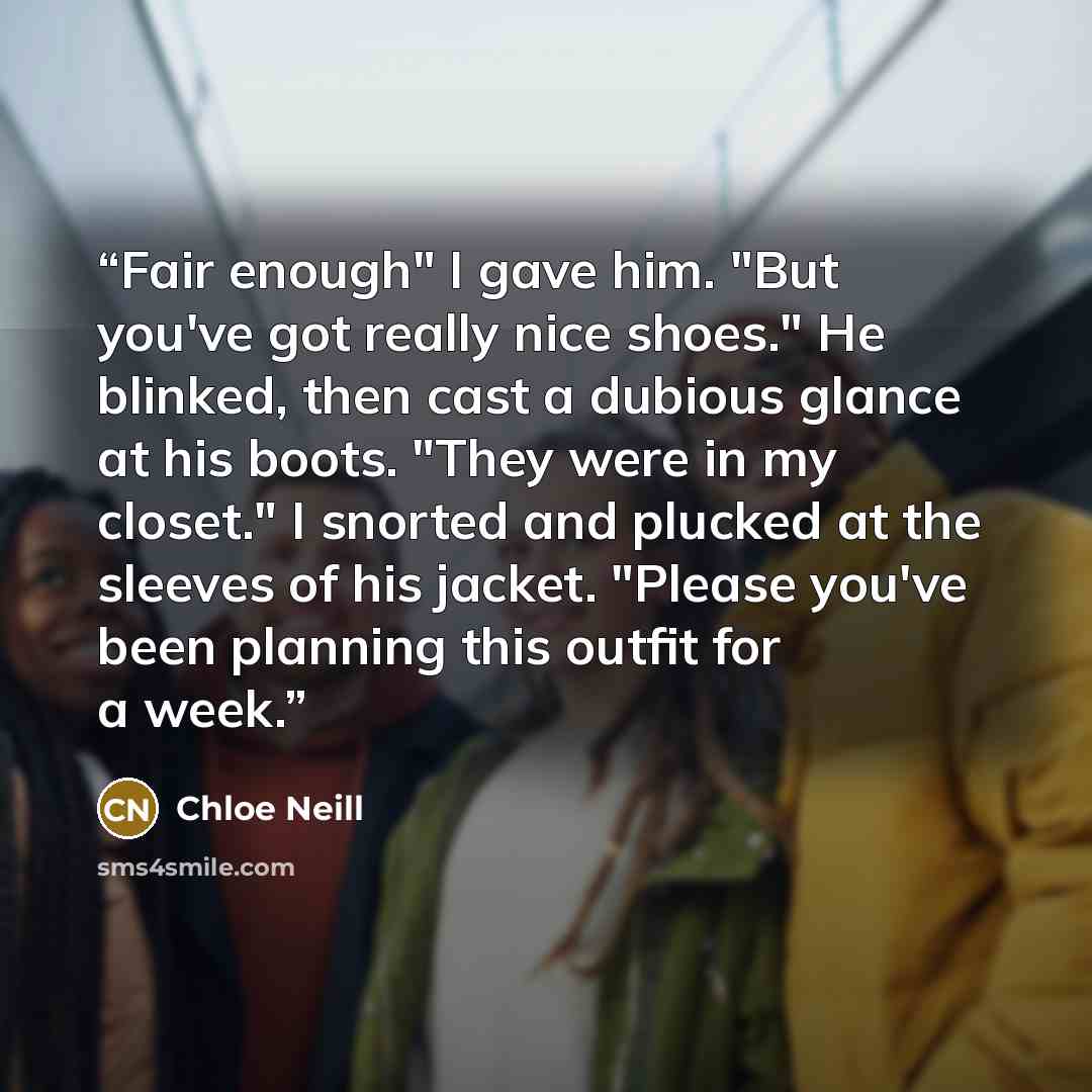 “Fair enough" I gave him. "But you've got really nice shoes." He blinked, then cast a dubious glance at his boots. "They were in my closet." I snorted and plucked at the sleeves of his jacket. "Please you've been planning this outfit for a week.” quote by Chloe Neill