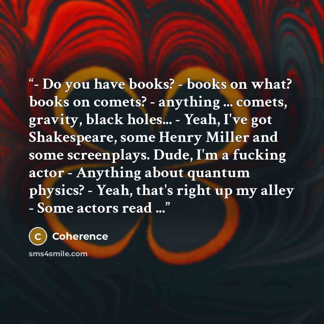 “- Do you have books? - books on what? books on comets? - anything ... comets, gravity, black holes... - Yeah, I've got Shakespeare, some Henry Miller and some screenplays. Dude, I'm a fucking actor - Anything about quantum physics? - Yeah, that's right up my alley - Some actors read ...” quote by Coherence