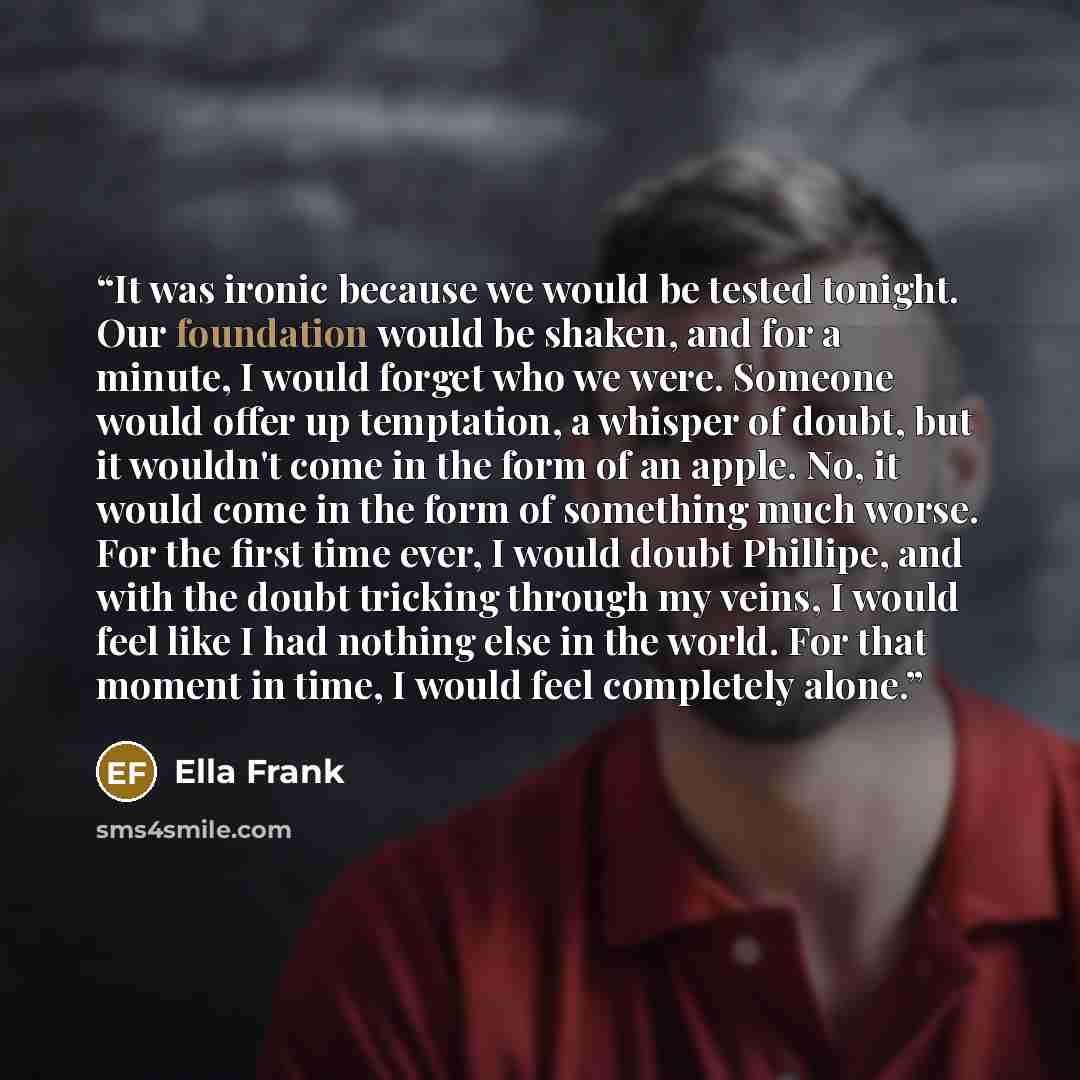 “It was ironic because we would be tested tonight. Our foundation would be shaken, and for a minute, I would forget who we were. Someone would offer up temptation, a whisper of doubt, but it wouldn't come in the form of an apple. No, it would come in the form of something much worse. For the first…” quote by Ella Frank