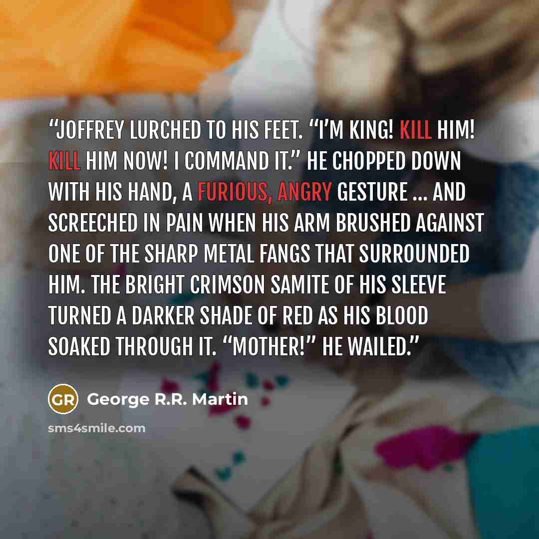 “Joffrey lurched to his feet. “I’m king! Kill him! Kill him now! I command it.” He chopped down with his hand, a furious, angry gesture … and screeched in pain when his arm brushed against one of the sharp metal fangs that surrounded him. The bright crimson samite of his sleeve turned a darker…” quote by George R.R. Martin