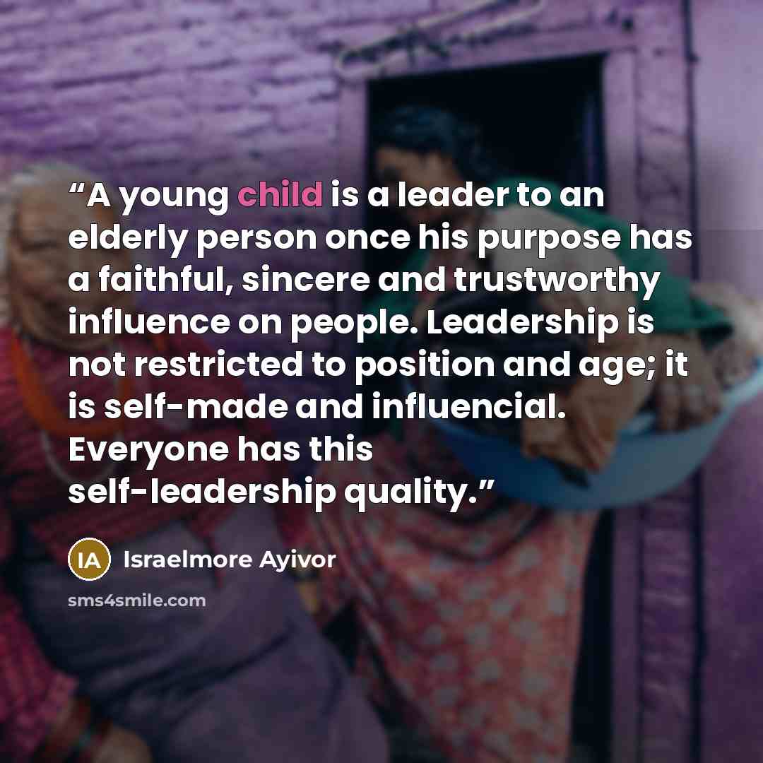 “A young child is a leader to an elderly person once his purpose has a faithful, sincere and trustworthy influence on people. Leadership is not restricted to position and age; it is self-made and influencial. Everyone has this self-leadership quality.” quote by Israelmore Ayivor