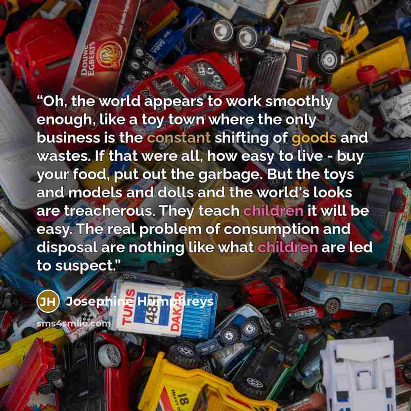 “Oh, the world appears to work smoothly enough, like a toy town where the only business is the constant shifting of goods and wastes. If that were all, how easy to live - buy your food, put out the garbage. But the toys and models and dolls and the world's looks are treacherous. They teach children…” quote by Josephine Humphreys