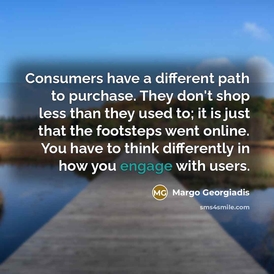 “Consumers have a different path to purchase. They don't shop less than they used to; it is just that the footsteps went online. You have to think differently in how you engage with users.” quote by Margo Georgiadis