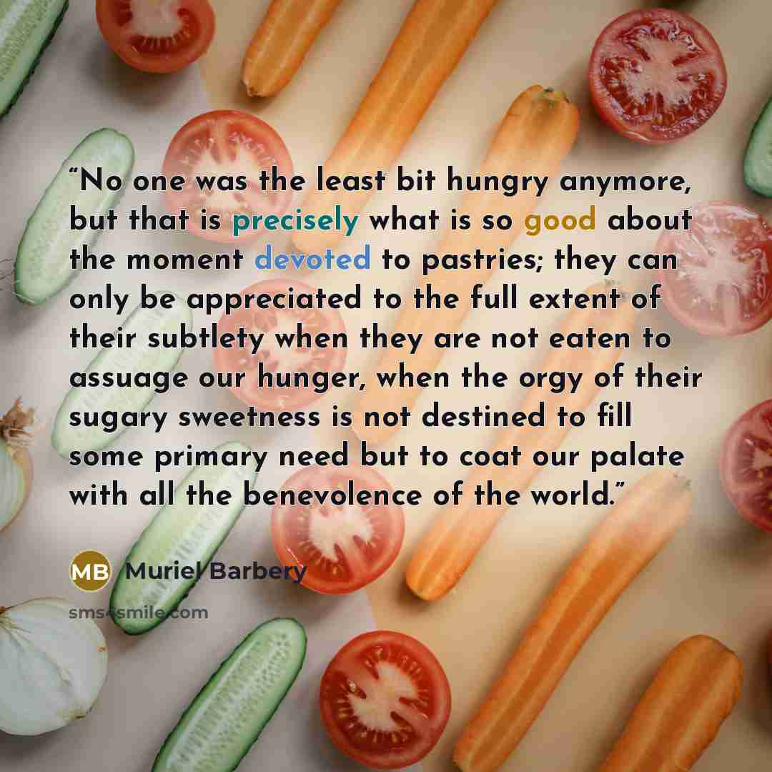 “No one was the least bit hungry anymore, but that is precisely what is so good about the moment devoted to pastries; they can only be appreciated to the full extent of their subtlety when they are not eaten to assuage our hunger, when the orgy of their sugary sweetness is not destined to fill some…” quote by Muriel Barbery
