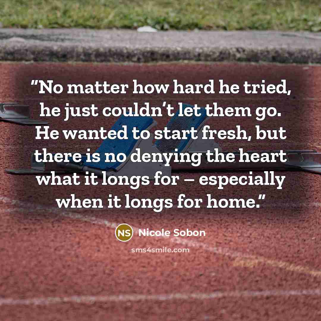 “No matter how hard he tried, he just couldn’t let them go. He wanted to start fresh, but there is no denying the heart what it longs for – especially when it longs for home.” quote by Nicole Sobon