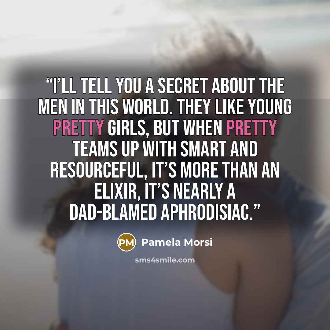 “I’ll tell you a secret about the men in this world. They like young pretty girls, but when pretty teams up with smart and resourceful, it’s more than an elixir, it’s nearly a dad-blamed aphrodisiac.” quote by Pamela Morsi