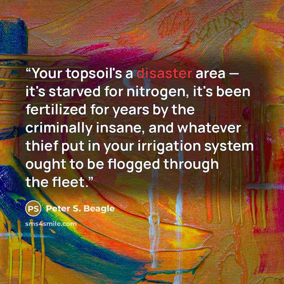 “Your topsoil's a disaster area — it's starved for nitrogen, it's been fertilized for years by the criminally insane, and whatever thief put in your irrigation system ought to be flogged through the fleet.” quote by Peter S. Beagle