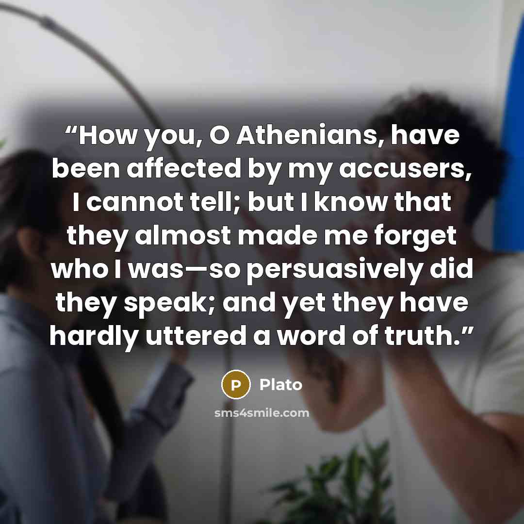 “How you, O Athenians, have been affected by my accusers, I cannot tell; but I know that they almost made me forget who I was—so persuasively did they speak; and yet they have hardly uttered a word of truth.” quote by Plato