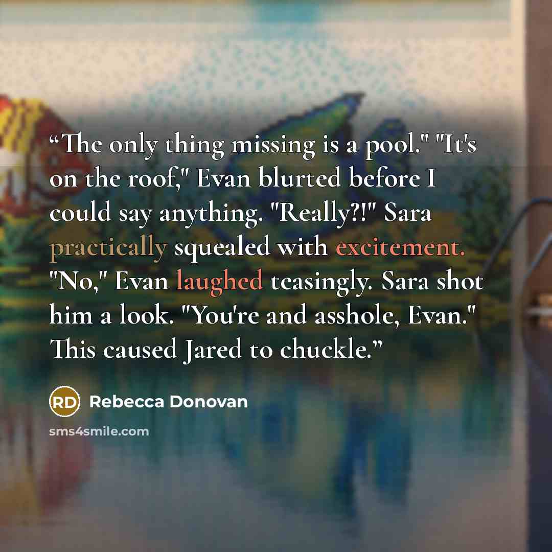“The only thing missing is a pool." "It's on the roof," Evan blurted before I could say anything. "Really?!" Sara practically squealed with excitement. "No," Evan laughed teasingly. Sara shot him a look. "You're and asshole, Evan." This caused Jared to chuckle.” quote by Rebecca Donovan