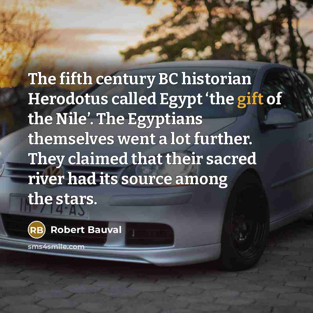“The fifth century BC historian Herodotus called Egypt ‘the gift of the Nile’. The Egyptians themselves went a lot further. They claimed that their sacred river had its source among the stars.” quote by Robert Bauval