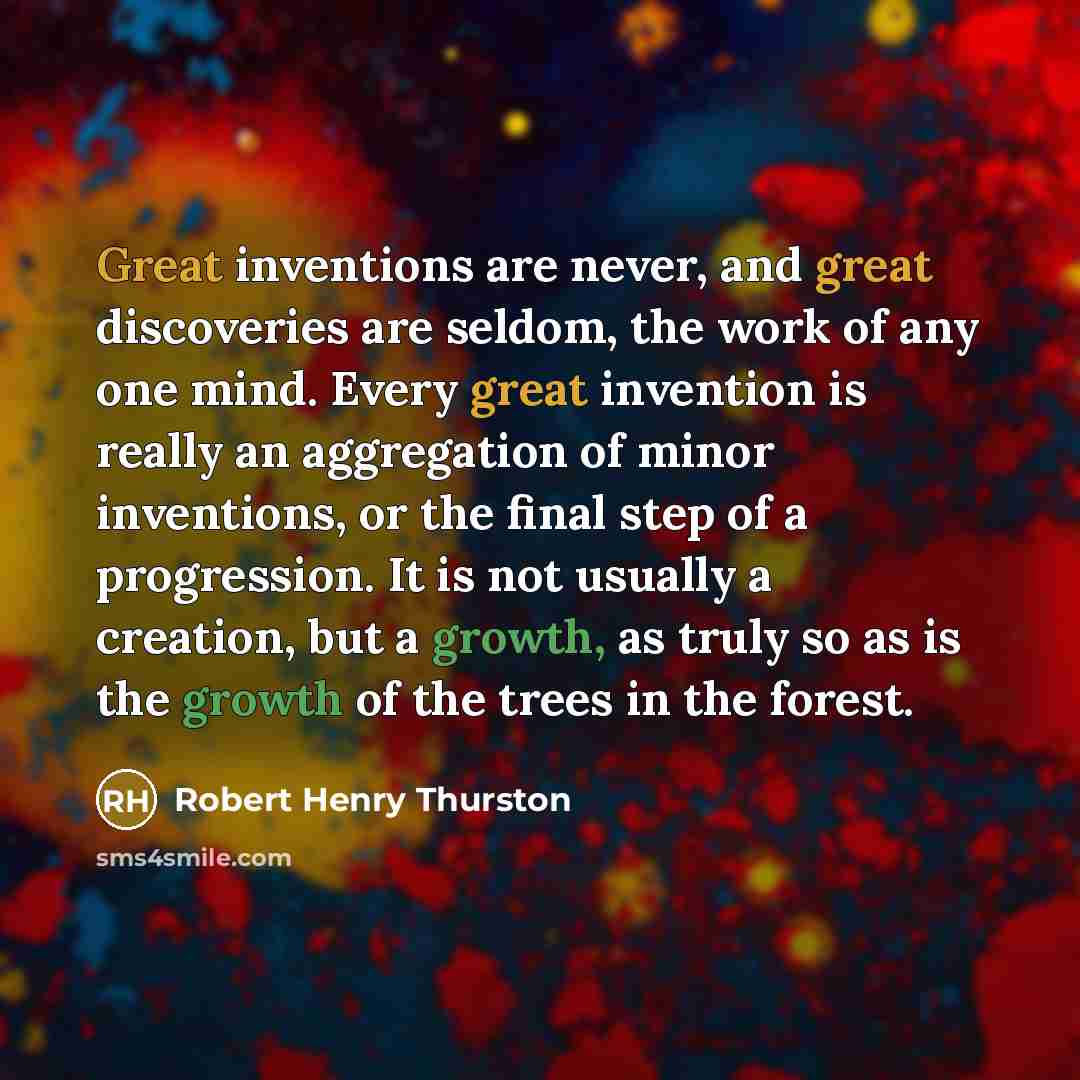 “Great inventions are never, and great discoveries are seldom, the work of any one mind. Every great invention is really an aggregation of minor inventions, or the final step of a progression. It is not usually a creation, but a growth, as truly so as is the growth of the trees in the forest.” quote by Robert Henry Thurston