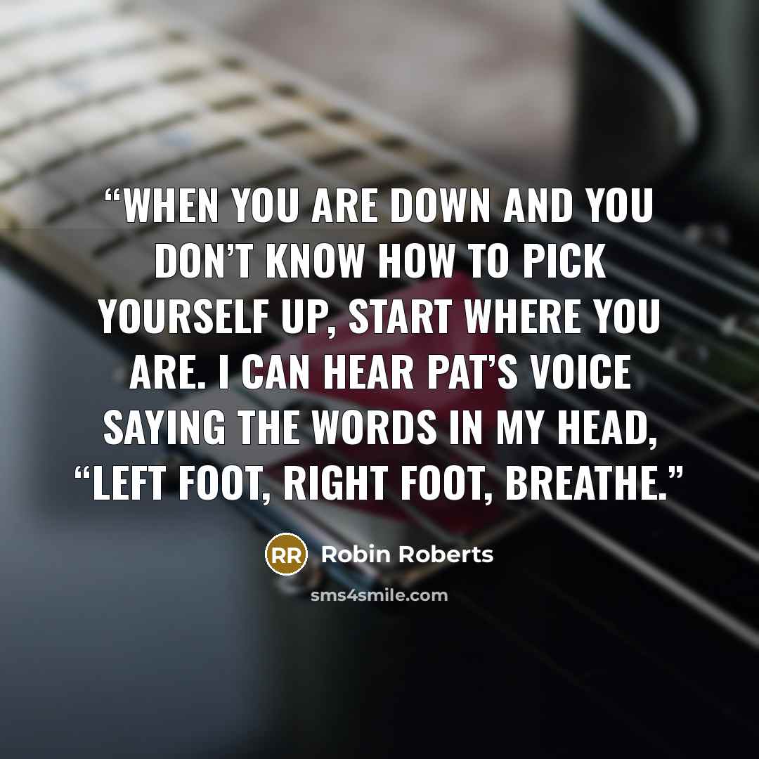 “When you are down and you don’t know how to pick yourself up, start where you are. I can hear Pat’s voice saying the words in my head, “Left foot, right foot, breathe.” quote by Robin Roberts