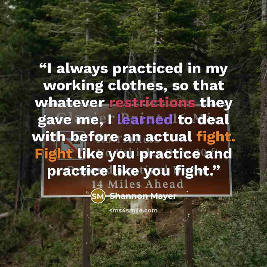 “I always practiced in my working clothes, so that whatever restrictions they gave me, I learned to deal with before an actual fight. Fight like you practice and practice like you fight.” quote by Shannon Mayer