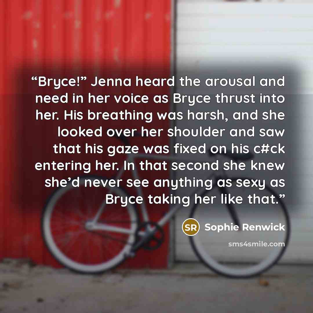“Bryce!” Jenna heard the arousal and need in her voice as Bryce thrust into her. His breathing was harsh, and she looked over her shoulder and saw that his gaze was fixed on his c#ck entering her. In that second she knew she’d never see anything as sexy as Bryce taking her like that.” quote by Sophie Renwick