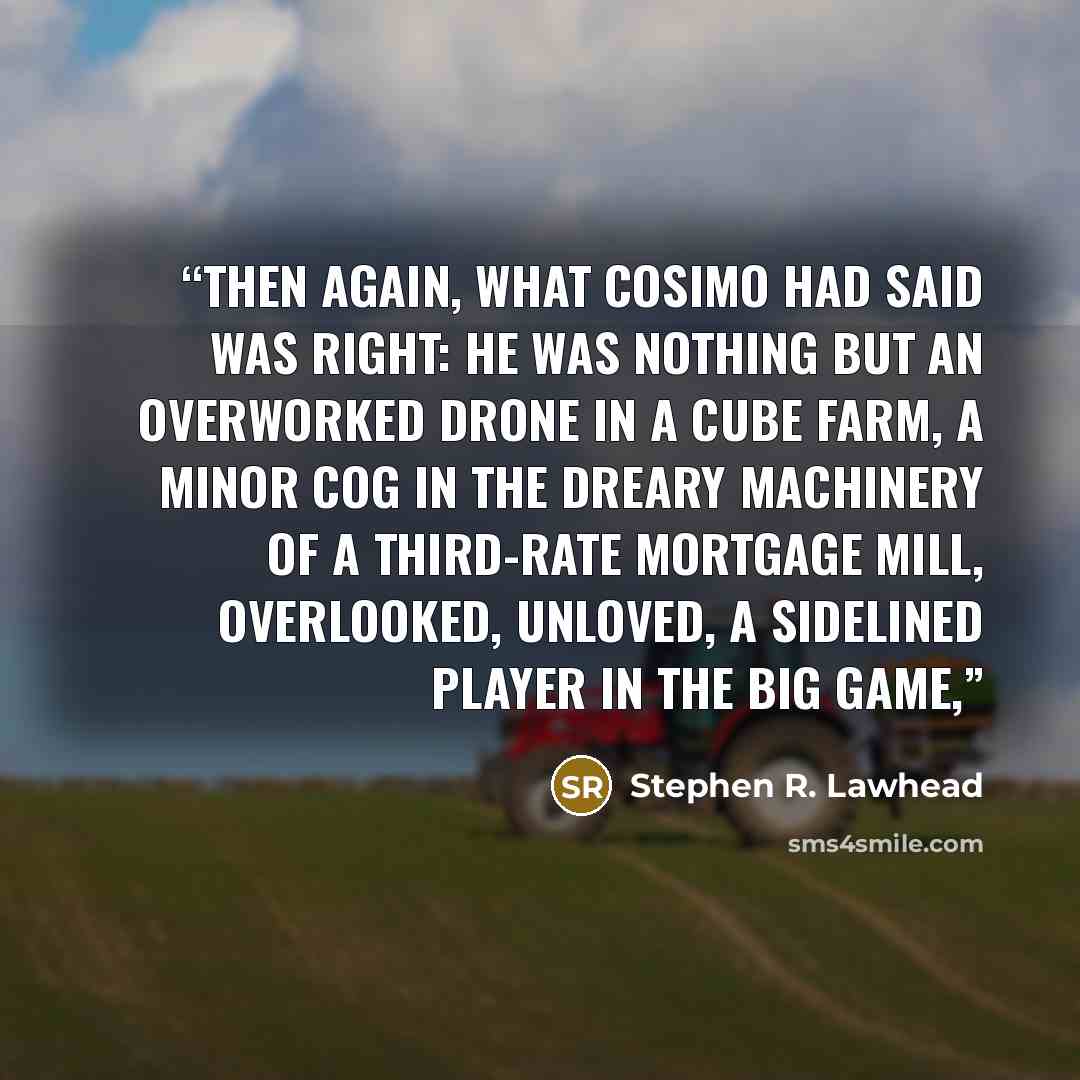 “Then again, what Cosimo had said was right: he was nothing but an overworked drone in a cube farm, a minor cog in the dreary machinery of a third-rate mortgage mill, overlooked, unloved, a sidelined player in the big game,” quote by Stephen R. Lawhead
