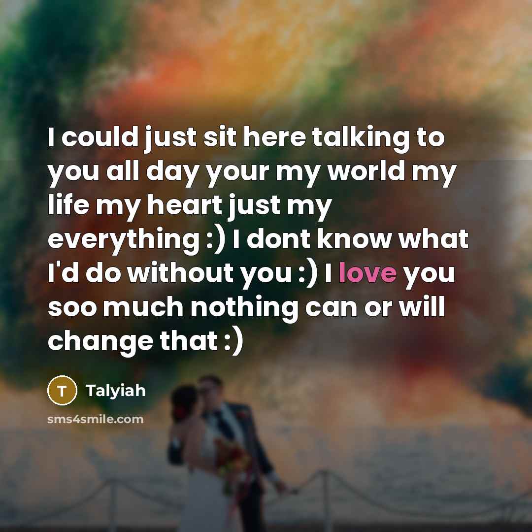 “I could just sit here talking to you all day your my world my life my heart just my everything :) I dont know what I'd do without you :) I love you soo much nothing can or will change that :)” quote by Talyiah