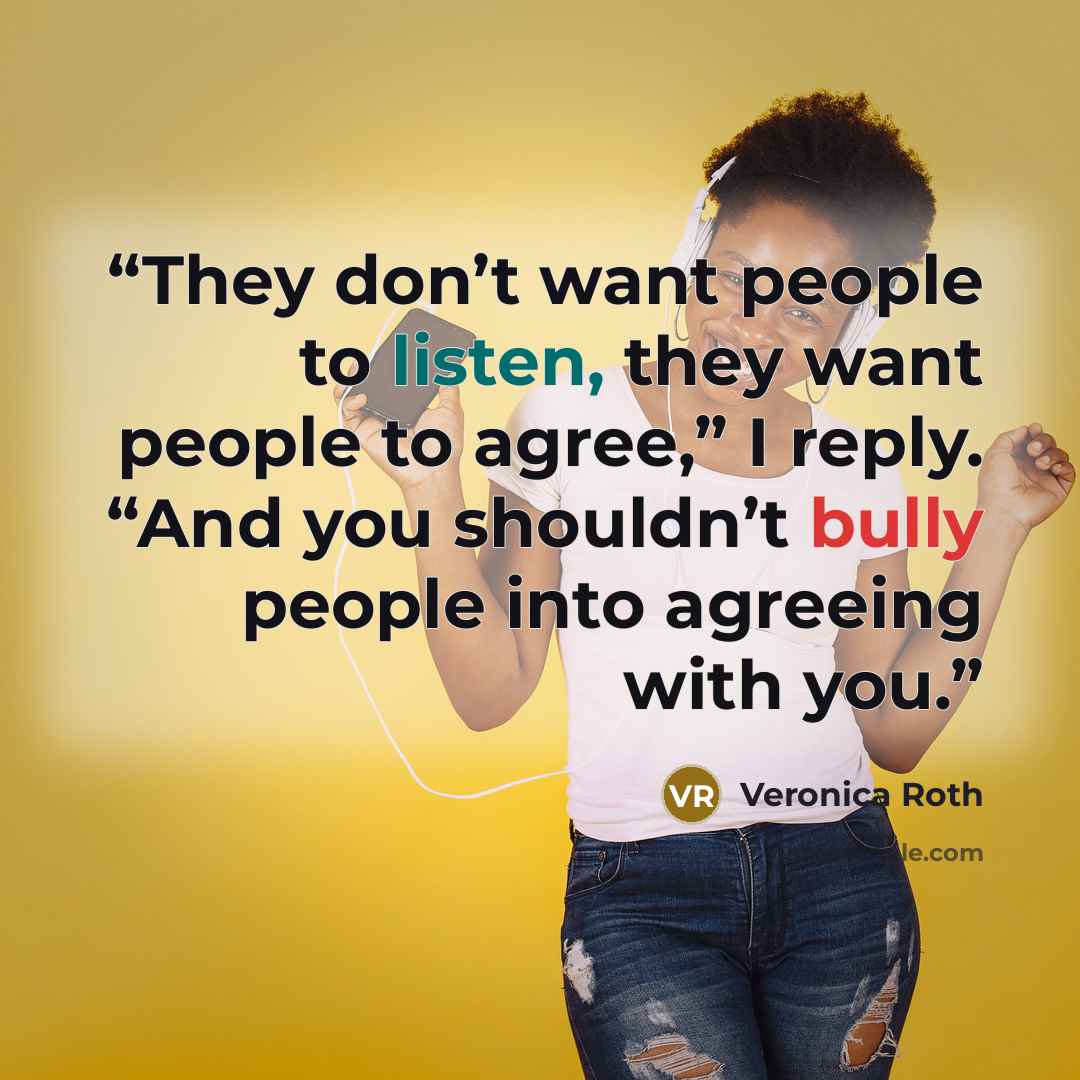 “They don’t want people to listen, they want people to agree,” I reply. “And you shouldn’t bully people into agreeing with you.” quote by Veronica Roth