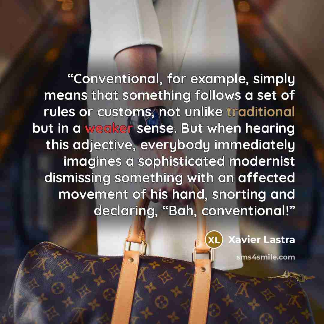 “Conventional, for example, simply means that something follows a set of rules or customs, not unlike traditional but in a weaker sense. But when hearing this adjective, everybody immediately imagines a sophisticated modernist dismissing something with an affected movement of his hand, snorting and…” quote by Xavier Lastra