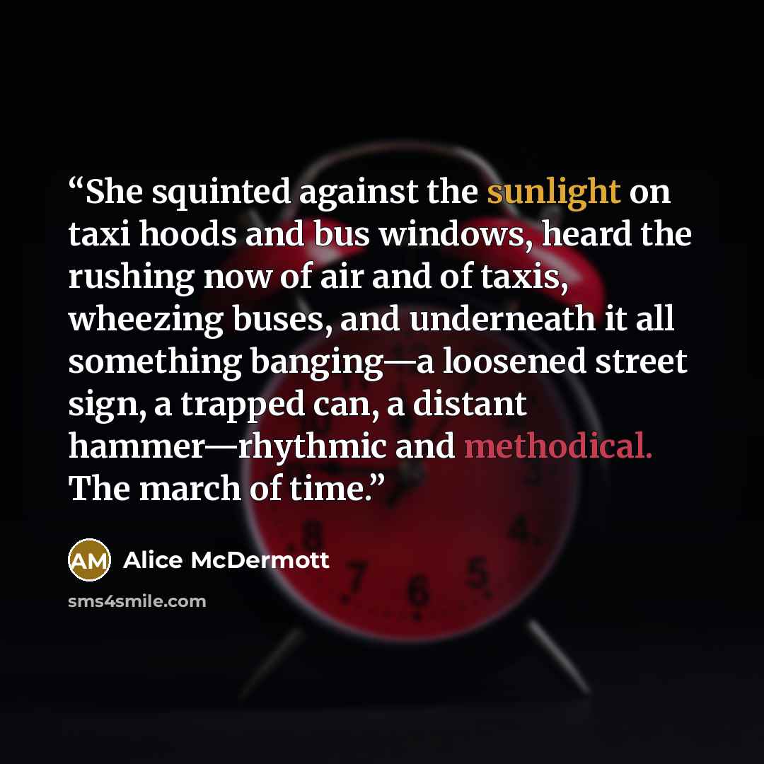“She squinted against the sunlight on taxi hoods and bus windows, heard the rushing now of air and of taxis, wheezing buses, and underneath it all something banging—a loosened street sign, a trapped can, a distant hammer—rhythmic and methodical. The march of time.” quote by Alice McDermott