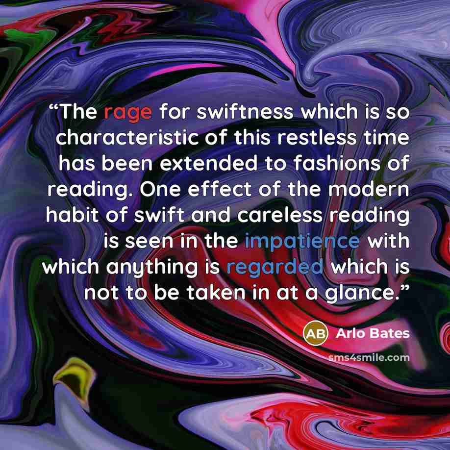 “The rage for swiftness which is so characteristic of this restless time has been extended to fashions of reading. One effect of the modern habit of swift and careless reading is seen in the impatience with which anything is regarded which is not to be taken in at a glance.” quote by Arlo Bates